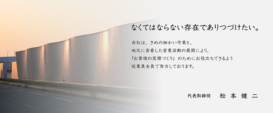 なくてはならない存在でありつづけたい。当社は、きめの細かい作業と、地元に密着した営業活動の展開により、『お客様の笑顔づくり』のためにお役立ちできるよう従業員全員で努力しております。代表取締役　 松本健二